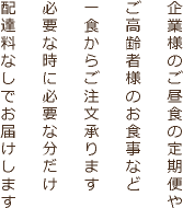 企業様のご昼食の定期便やご高齢者様のお食事など一食からご注文承ります必要な時に必要な分だけ配達料なしでお届けします